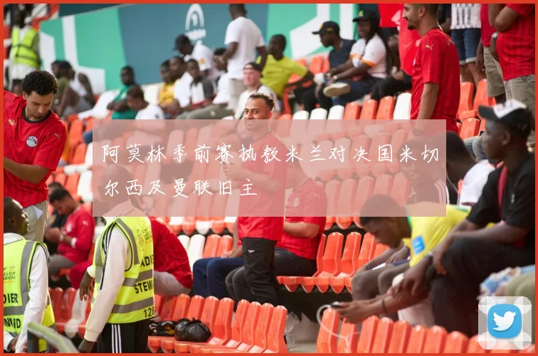 阿莫林季前赛执教米兰对决国米切尔西及曼联旧主