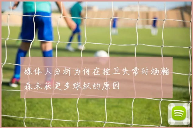 媒体人分析为何在控卫失常时杨瀚森未获更多球权的原因