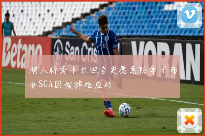 湖人新秀卡尔坦言更愿意防华子而非SGA因假摔难应对
