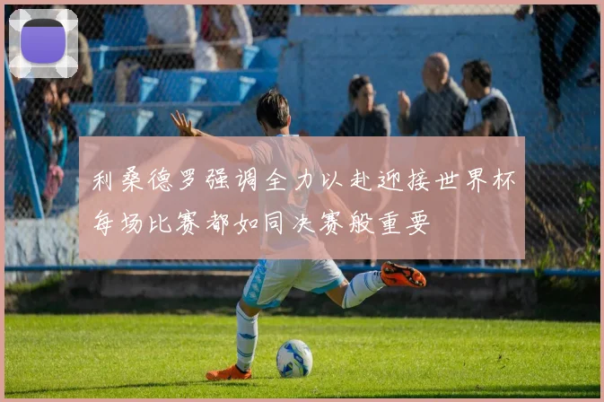 利桑德罗强调全力以赴迎接世界杯每场比赛都如同决赛般重要