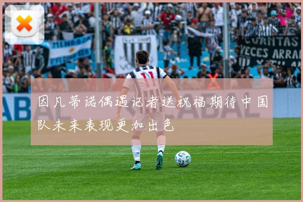 因凡蒂诺偶遇记者送祝福期待中国队未来表现更加出色