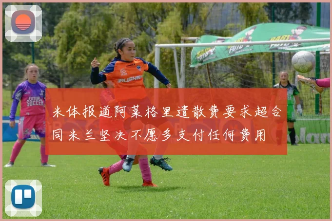 米体报道阿莱格里遣散费要求超合同米兰坚决不愿多支付任何费用