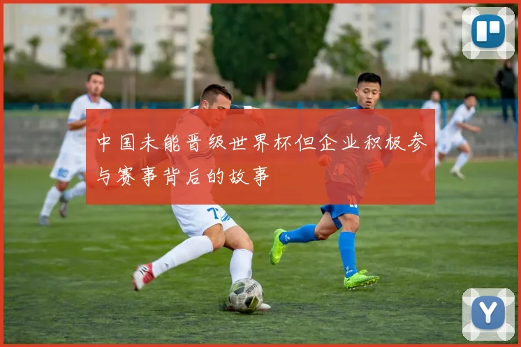 中国未能晋级世界杯但企业积极参与赛事背后的故事