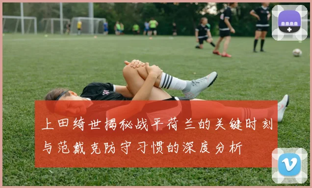 上田绮世揭秘战平荷兰的关键时刻与范戴克防守习惯的深度分析