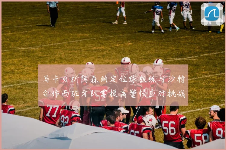 马卡分析阿森纳定位球教练与沙特合作西班牙队需提高警惕应对挑战