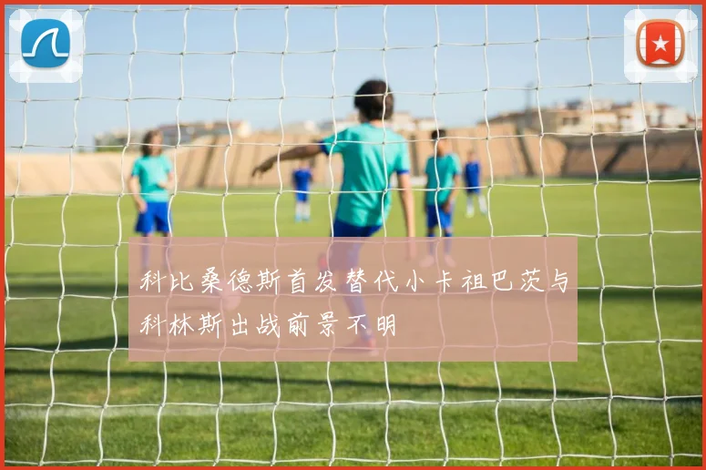 科比桑德斯首发替代小卡祖巴茨与科林斯出战前景不明