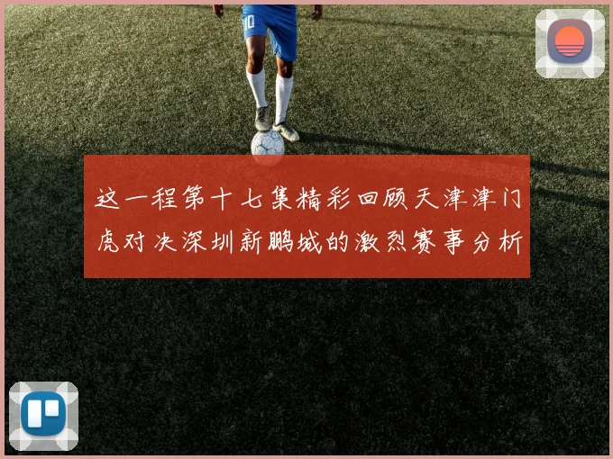 这一程第十七集精彩回顾天津津门虎对决深圳新鹏城的激烈赛事分析与亮点解读