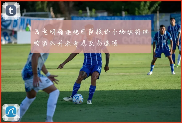 马竞明确拒绝巴萨报价小蜘蛛将继续留队并未考虑交易选项