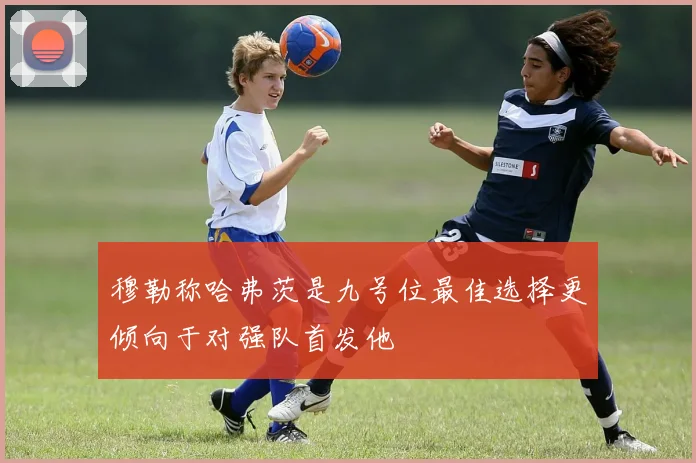 穆勒称哈弗茨是九号位最佳选择更倾向于对强队首发他