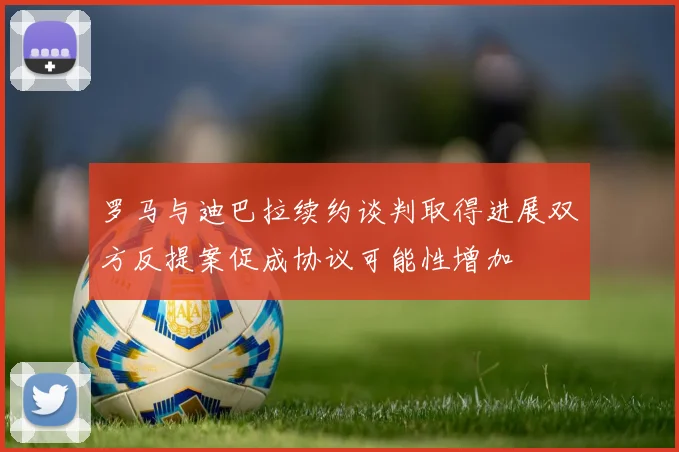 罗马与迪巴拉续约谈判取得进展双方反提案促成协议可能性增加