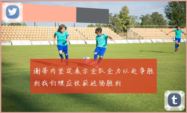 谢蒂内坚定表示全队全力以赴争胜利我们理应收获这场胜利
