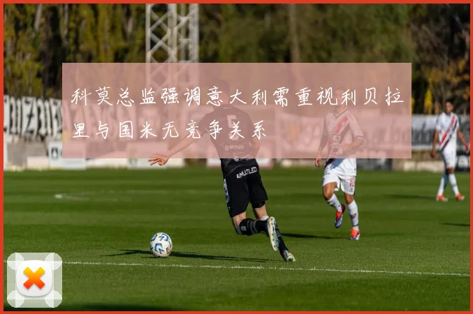 科莫总监强调意大利需重视利贝拉里与国米无竞争关系
