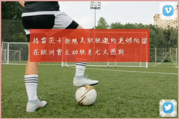 格雷茨卡拒绝美职联邀约更倾向留在欧洲曾主动联系尤文图斯