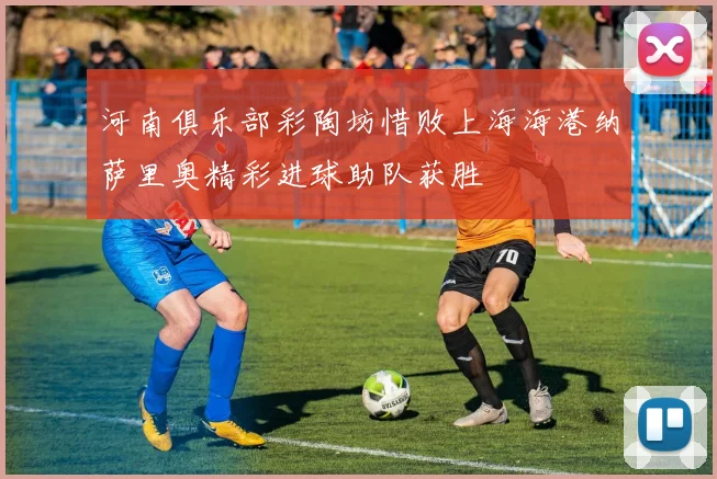 河南俱乐部彩陶坊惜败上海海港纳萨里奥精彩进球助队获胜