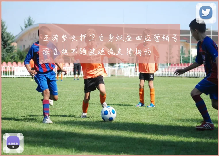 王涛坚决捍卫自身权益回应营销号谣言绝不随波逐流支持梅西