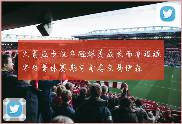 火箭应专注年轻球员成长而非追逐字母哥休赛期可考虑交易伊森