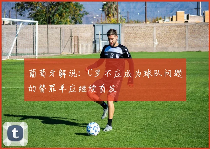 葡萄牙解说：C罗不应成为球队问题的替罪羊应继续首发